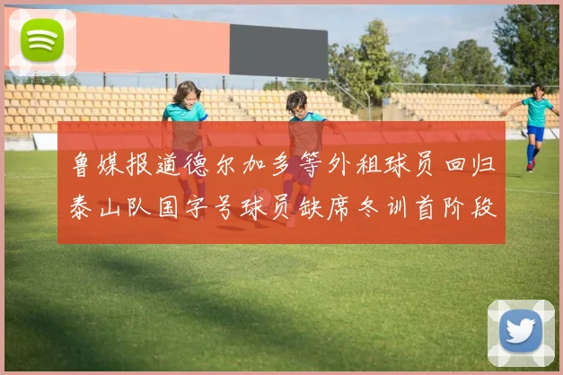 鲁媒报道德尔加多等外租球员回归泰山队国字号球员缺席冬训首阶段