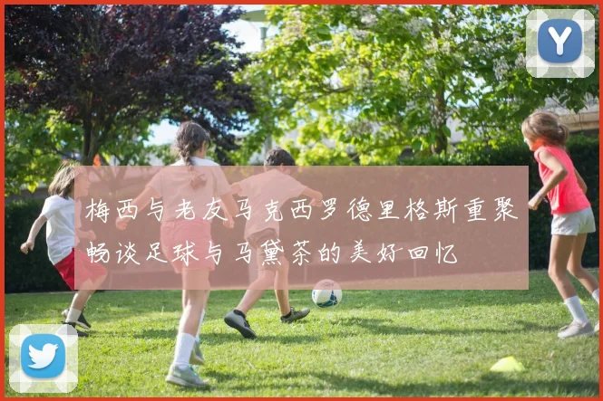梅西与老友马克西罗德里格斯重聚畅谈足球与马黛茶的美好回忆
