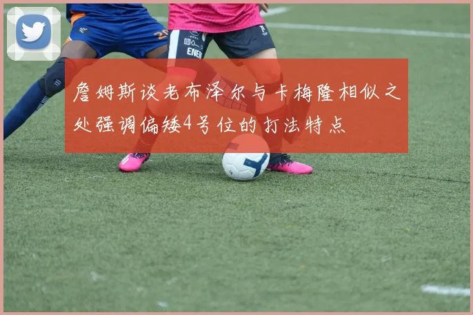 詹姆斯谈老布泽尔与卡梅隆相似之处强调偏矮4号位的打法特点