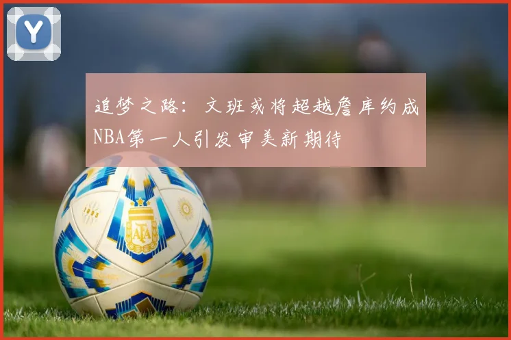 追梦之路：文班或将超越詹库约成NBA第一人引发审美新期待