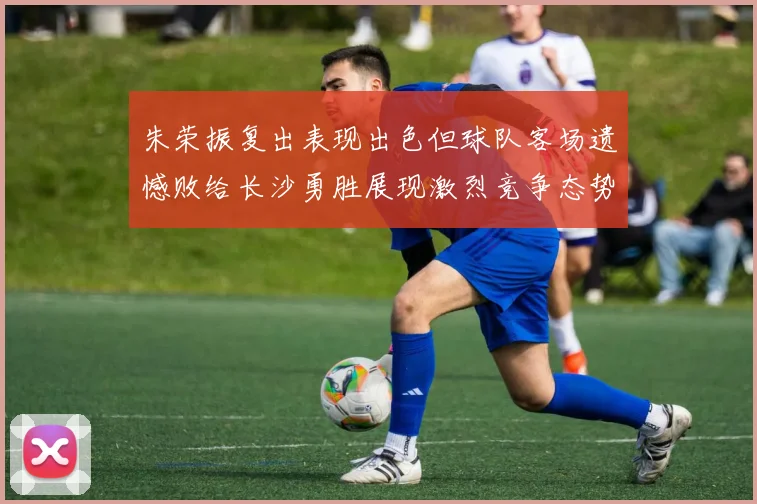 朱荣振复出表现出色但球队客场遗憾败给长沙勇胜展现激烈竞争态势