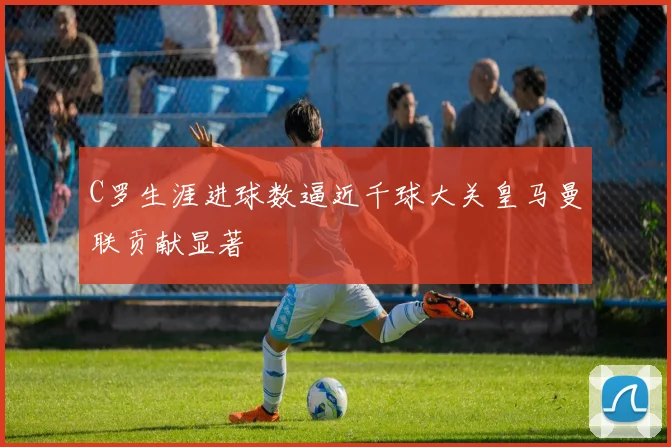 C罗生涯进球数逼近千球大关皇马曼联贡献显著