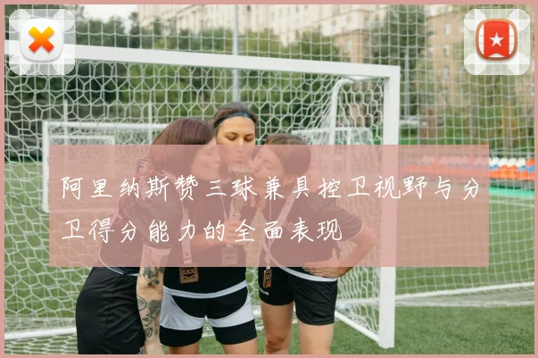 阿里纳斯赞三球兼具控卫视野与分卫得分能力的全面表现