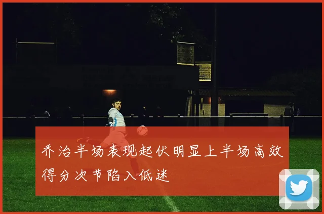 乔治半场表现起伏明显上半场高效得分次节陷入低迷