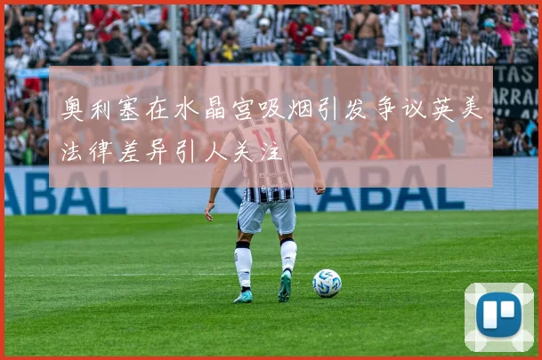奥利塞在水晶宫吸烟引发争议英美法律差异引人关注
