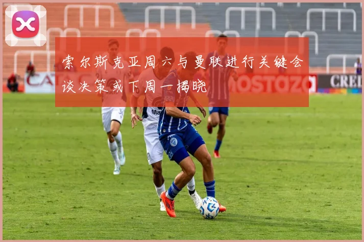 索尔斯克亚周六与曼联进行关键会谈决策或下周一揭晓