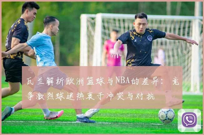瓦兰解析欧洲篮球与NBA的差异：竞争激烈球迷热衷于冲突与对抗